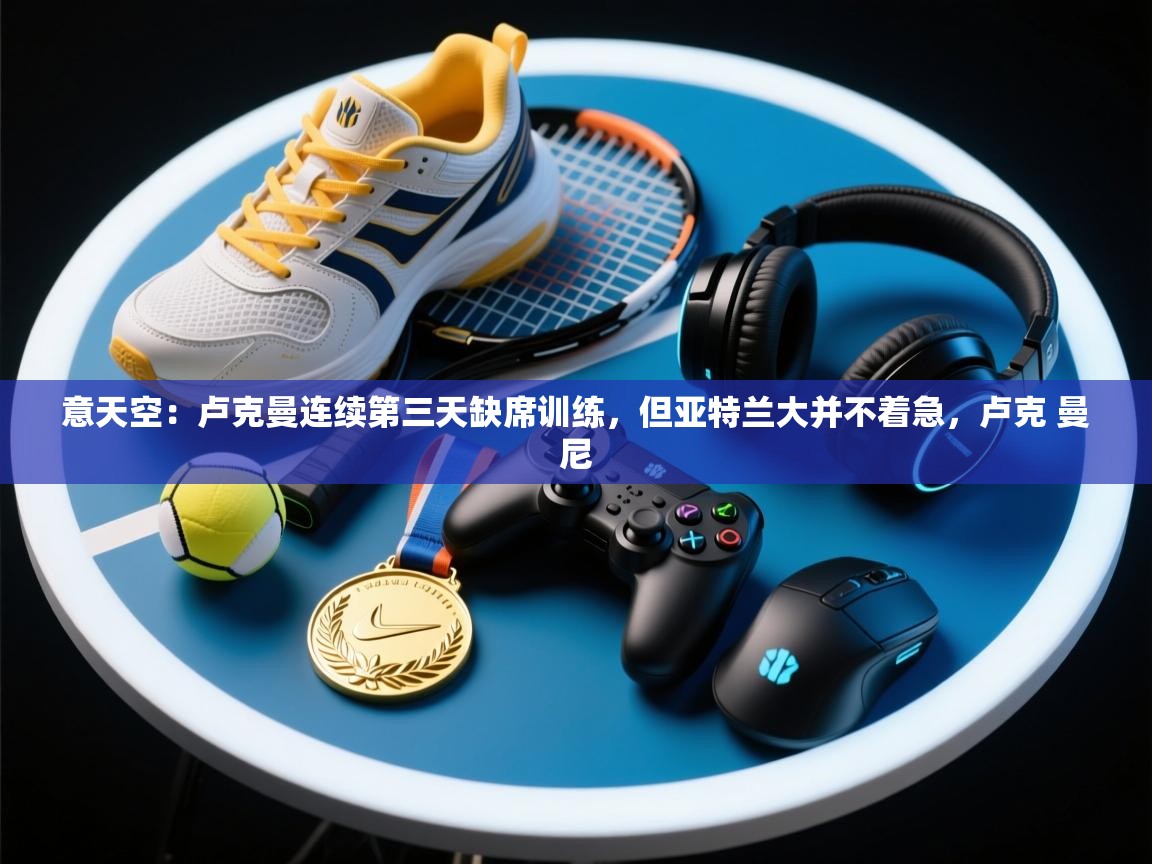 意天空：卢克曼连续第三天缺席训练，但亚特兰大并不着急，卢克 曼尼  第1张