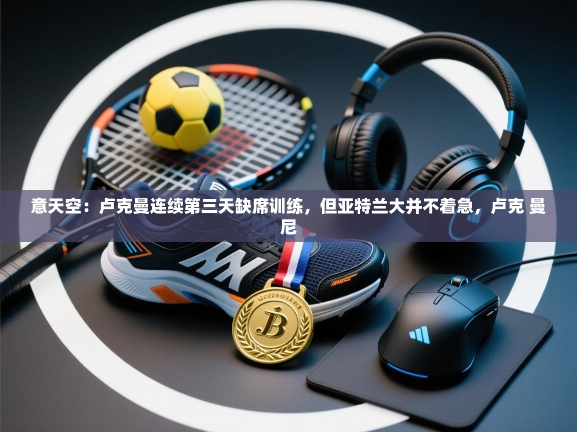 意天空：卢克曼连续第三天缺席训练，但亚特兰大并不着急，卢克 曼尼  第2张